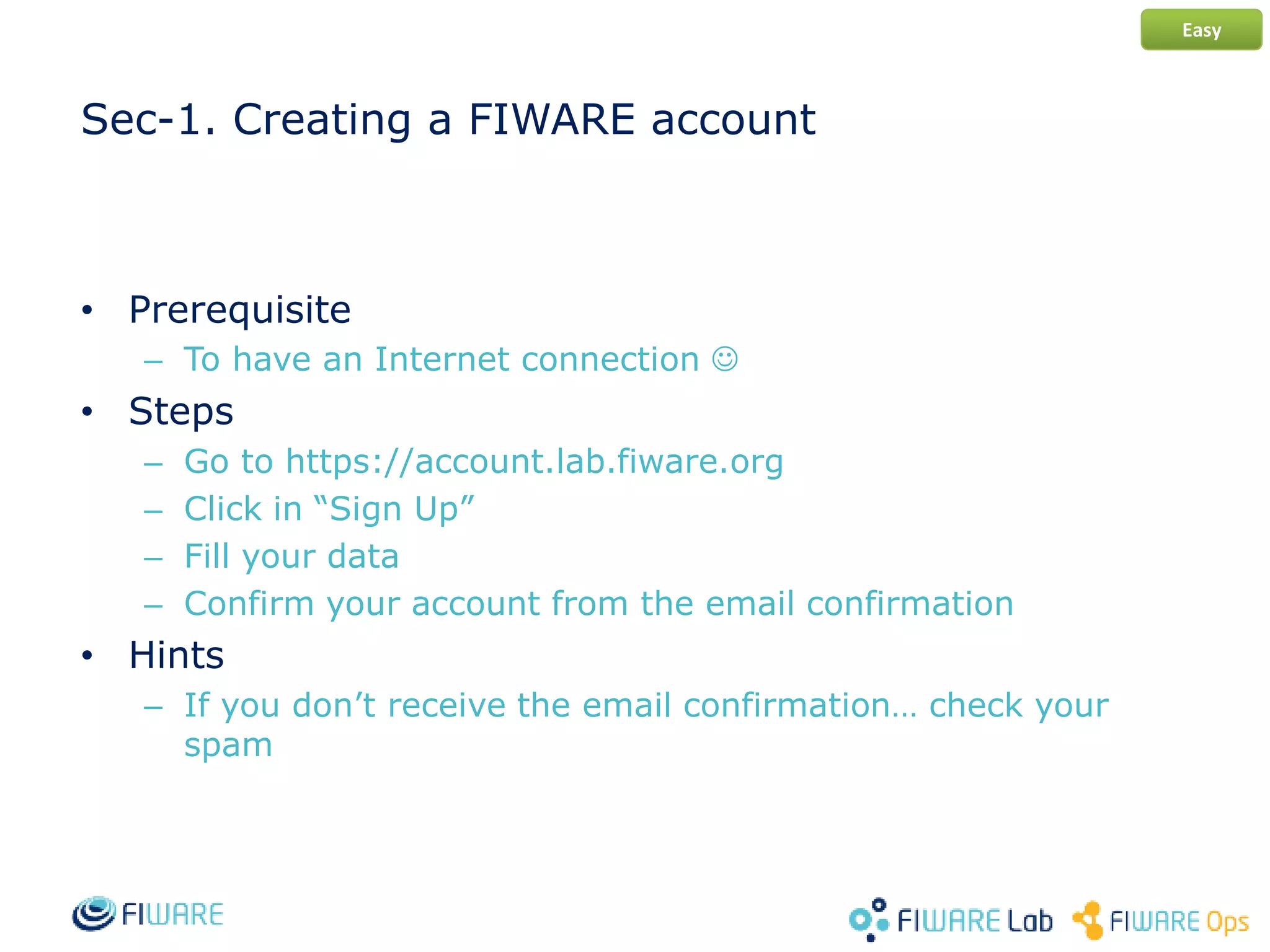 Sec-1. Creating a FIWARE account
• Prerequisite
– To have an Internet connection 
• Steps
– Go to https://account.lab.fiware.org
– Click in “Sign Up”
– Fill your data
– Confirm your account from the email confirmation
• Hints
– If you don’t receive the email confirmation… check your
spam
Easy
 