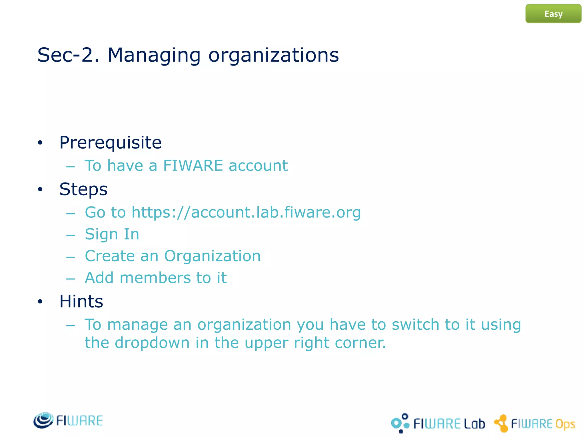 Sec-2. Managing organizations
• Prerequisite
– To have a FIWARE account
• Steps
– Go to https://account.lab.fiware.org
– Sign In
– Create an Organization
– Add members to it
• Hints
– To manage an organization you have to switch to it using
the dropdown in the upper right corner.
Easy
 