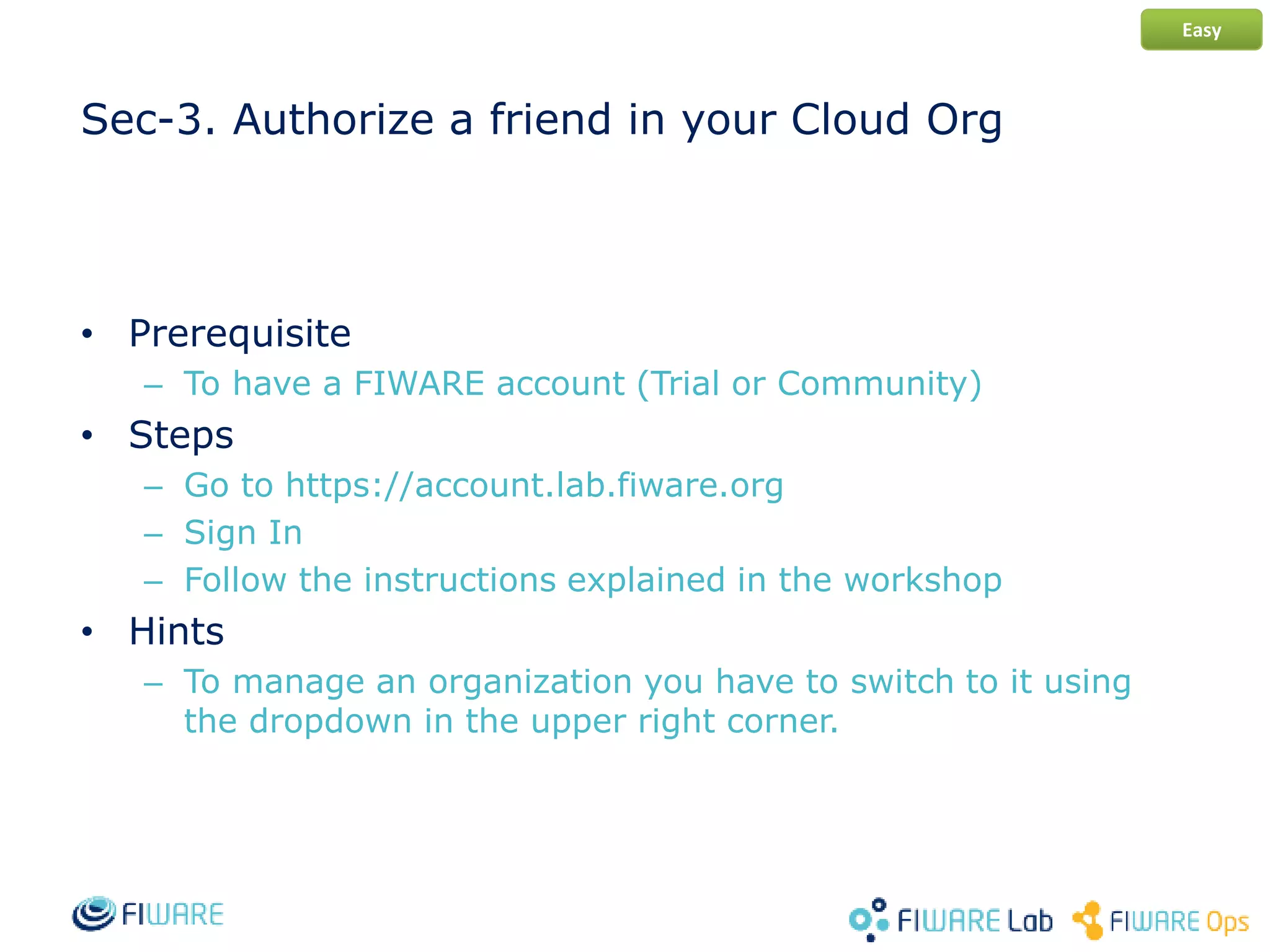Sec-3. Authorize a friend in your Cloud Org
• Prerequisite
– To have a FIWARE account (Trial or Community)
• Steps
– Go to https://account.lab.fiware.org
– Sign In
– Follow the instructions explained in the workshop
• Hints
– To manage an organization you have to switch to it using
the dropdown in the upper right corner.
Easy
 