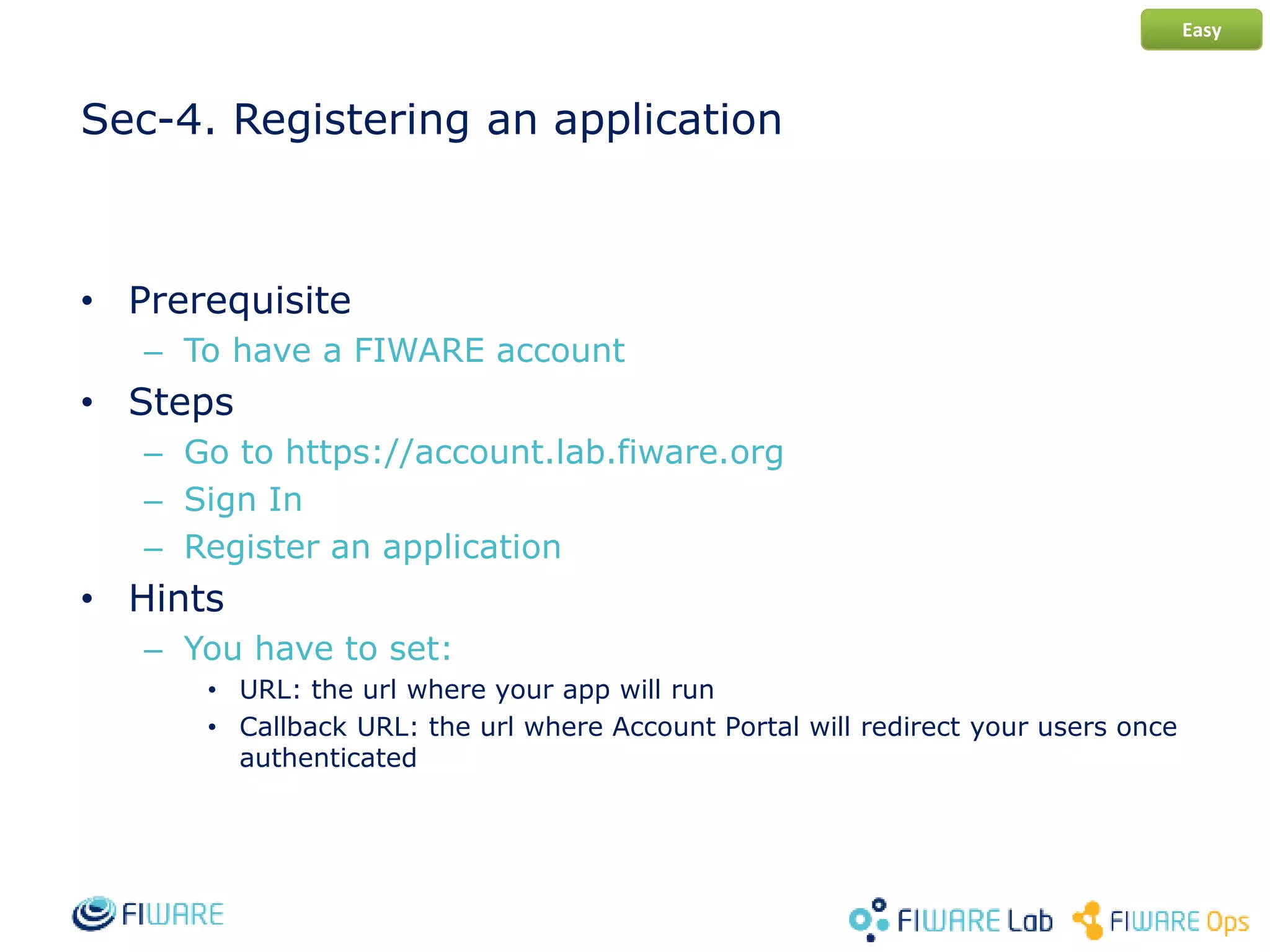 Sec-4. Registering an application
• Prerequisite
– To have a FIWARE account
• Steps
– Go to https://account.lab.fiware.org
– Sign In
– Register an application
• Hints
– You have to set:
• URL: the url where your app will run
• Callback URL: the url where Account Portal will redirect your users once
authenticated
Easy
 