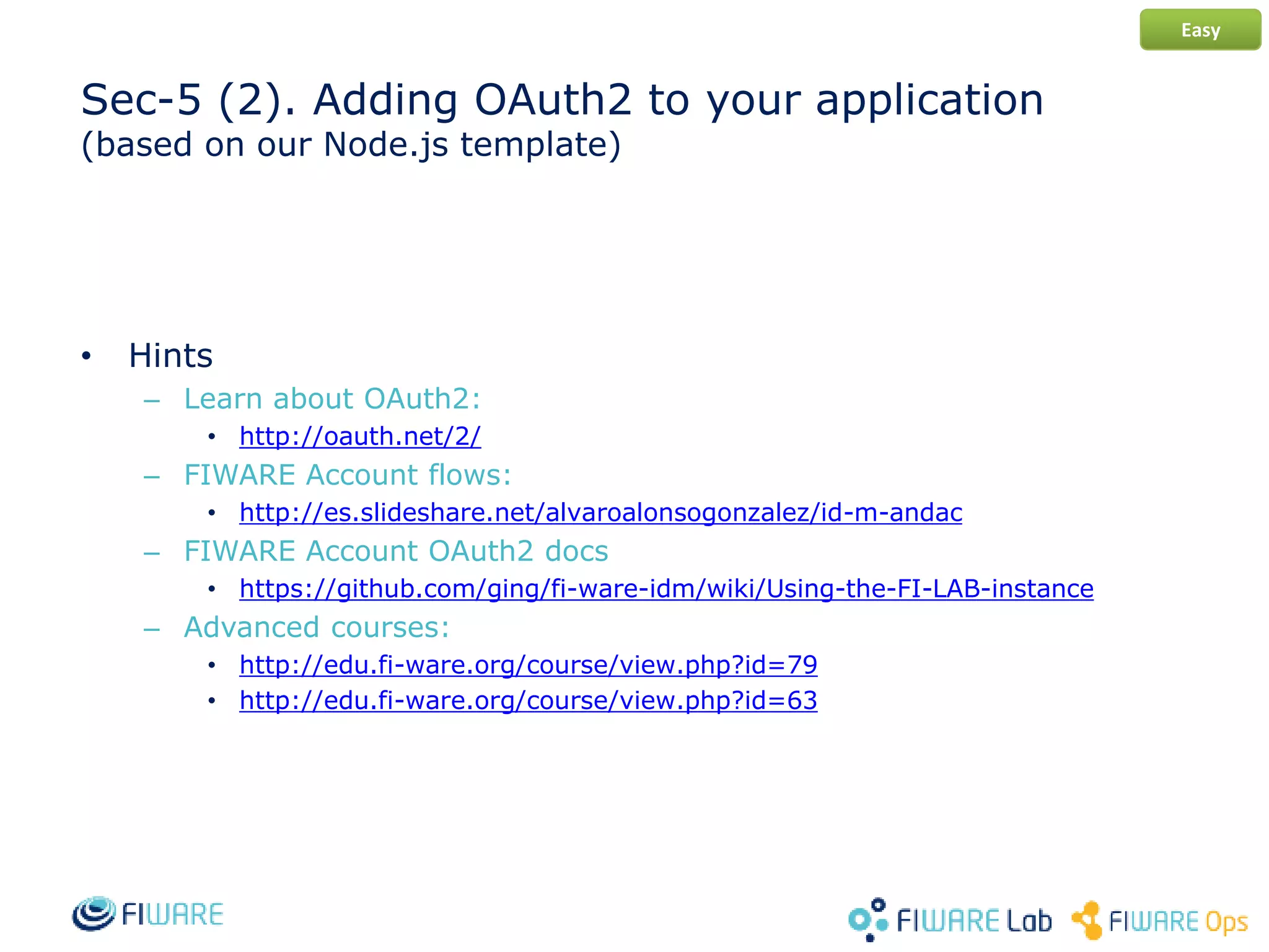 Sec-5 (2). Adding OAuth2 to your application
(based on our Node.js template)
• Hints
– Learn about OAuth2:
• http://oauth.net/2/
– FIWARE Account flows:
• http://es.slideshare.net/alvaroalonsogonzalez/id-m-andac
– FIWARE Account OAuth2 docs
• https://github.com/ging/fi-ware-idm/wiki/Using-the-FI-LAB-instance
– Advanced courses:
• http://edu.fi-ware.org/course/view.php?id=79
• http://edu.fi-ware.org/course/view.php?id=63
Easy
 