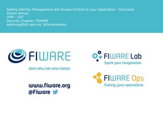 Adding Identity Management and Access Control to your Application - Exercises
Álvaro Alonso
UPM – DIT
Security Chapter. FIWARE
aalonsog@dit.upm.es, @larsonalonso
 