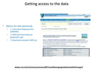 Getting access to the data
www.cso.ie/en/census/census2011smallareapopulationstatisticssaps/
• Options for data downloads
• 1. Interactive Mapping Tool
(SAPMAP)
• 2. SAPS CSV Downloads by
geography type
• 3. Download complete SAPS.zip
 