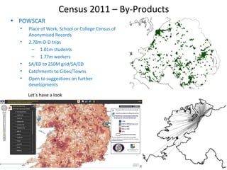 Census 2011 – By-Products
• POWSCAR
• Place of Work, School or College Census of
Anonymised Records
• 2.78m O-D trips
– 1.01m students
– 1.77m workers
• SA/ED to 250M grid/SA/ED
• Catchments to Cities/Towns
• Open to suggestions on further
developments
Let’s have a look
 