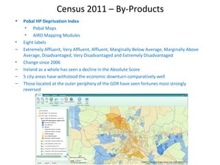 Census 2011 – By-Products
• Pobal HP Deprivation Index
• Pobal Maps
• AIRO Mapping Modules
• Eight labels
– Extremely Affluent, Very Affluent, Affluent, Marginally Below Average, Marginally Above
Average, Disadvantaged, Very Disadvantaged and Extremely Disadvantaged
• Change since 2006
– Ireland as a whole has seen a decline in the Absolute Score
– 5 city areas have withstood the economic downturn comparatively well
– Those located at the outer periphery of the GDR have seen fortunes most strongly
reversed
 