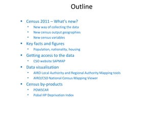 Outline
• Census 2011 – What’s new?
• New way of collecting the data
• New census output geographies
• New census variables
• Key facts and figures
• Population, nationality, housing
• Getting access to the data
• CSO website SAPMAP
• Data visualisation
• AIRO Local Authority and Regional Authority Mapping tools
• AIRO/CSO National Census Mapping Viewer
• Census by-products
• POWSCAR
• Pobal HP Deprivation Index
 