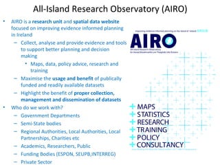 All-Island Research Observatory (AIRO)
• AIRO is a research unit and spatial data website
focused on improving evidence informed planning
in Ireland
– Collect, analyse and provide evidence and tools
to support better planning and decision
making
• Maps, data, policy advice, research and
training
– Maximise the usage and benefit of publically
funded and readily available datasets
– Highlight the benefit of proper collection,
management and dissemination of datasets
• Who do we work with?
– Government Departments
– Semi-State bodies
– Regional Authorities, Local Authorities, Local
Partnerships, Charities etc
– Academics, Researchers, Public
– Funding Bodies (ESPON, SEUPB,INTERREG)
– Private Sector
 