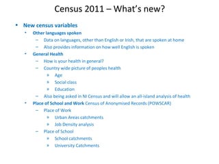 Census 2011 – What’s new?
• New census variables
• Other languages spoken
– Data on languages, other than English or Irish, that are spoken at home
– Also provides information on how well English is spoken
• General Health
– How is your health in general?
– Country wide picture of peoples health
» Age
» Social class
» Education
– Also being asked in NI Census and will allow an all-island analysis of health
• Place of School and Work Census of Anonymised Records (POWSCAR)
– Place of Work
» Urban Areas catchments
» Job Density analysis
– Place of School
» School catchments
» University Catchments
 