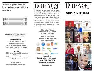About Impact Detroit
Magazine International
readers:
GENDER: 54.15% are women,
45.85% are men
EMPLOYMENT:
57% are employed in a
professional capacity
28% have a graduate degree
38% have a bachelor’s degree
INCOME
• 53% have household incomes of
$55,000+
15% have a net worth in excess of
$100,000.00
313-978-7174
www.impactdetroitmag.com
MEDIA KIT 2016
Contact Info
Impact Detroit International
Oﬃce: 313-978-7174
Founder /Publisher
Susan Jones
Is dedicated to leveraging positive stories
about people and families in the city of
Detroit and the Greater Detroit Area, on
national platforms. We provide both a print
issue upon request and a digital issue.We
also have a Motown Movement Edition.
which is designed to engage our readers,
connecting them to each other, to mutual
causes and common interests, on a global
public platform
25 + Million Viewers
Viewers in 200 + Countries.
9 Diffrent Languges
Find us @Magzters
www.impactdetroitmag.com
any location below.
18-24———————————————
25-34———————————————
35-44———————————————
45-54———————————————-
55-64———————————————-
65+————————————————
7.50%
33.50%
15.50%
12.50%
5.50%
5.50%
 