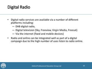 10Oxford Professional Education Group Ltd
Digital Radio
• Digital radio services are available via a number of different
platforms including:
— DAB digital radio,
— Digital television (Sky, Freeview, Virgin Media, Freesat)
— Via the internet (fixed and mobile devices)
• Radio and online can be integrated well as part of a digital
campaign due to the high number of uses listen to radio online.
 