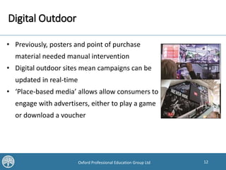 12Oxford Professional Education Group Ltd
Digital Outdoor
• Previously, posters and point of purchase
material needed manual intervention
• Digital outdoor sites mean campaigns can be
updated in real-time
• ‘Place-based media’ allows allow consumers to
engage with advertisers, either to play a game
or download a voucher
 