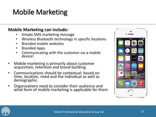 13Oxford Professional Education Group Ltd
Mobile Marketing
Mobile Marketing can include:
• Simple SMS marketing message
• Wireless Bluetooth technology in specific locations
• Branded mobile websites
• Branded Apps
• Communicating with the customer via a mobile
device!
• Mobile marketing is primarily about customer
acquisition, retention and brand building.
• Communications should be contextual: based on
time, location, need and the individual as well as
demographic.
• Organisations need to consider their audience and
what form of mobile marketing is applicable for them
 