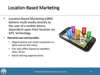 15Oxford Professional Education Group Ltd
Location-Based Marketing
• Location-Based Marketing (LBM)
delivers multi-media directly to
the user of a mobile device
dependent upon their location via
GPS technology.
• Potential uses and benefits:
• Organisations can reach customers in-
store and on the move.
• Can vary offers based on weather,
sales, focus.
• Social sharing opportunities.
 