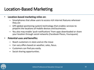 16Oxford Professional Education Group Ltd
Location-Based Marketing
• Location-based marketing relies on:
— Smartphones that allow users to access rich internet features wherever
they are
— GPS (global positioning system) technology that enables services to
pinpoint the locations of mobile devices and businesses.
— You also may enable ‘push notifications’ from apps downloaded or share
your location through social networks (Facebook Places, Foursquare)
• Potential uses and benefits:
— Reach customers in-store and on the move
— Can vary offers based on weather, sales, focus.
— Customers can find you easily.
— Social sharing opportunities.
 
