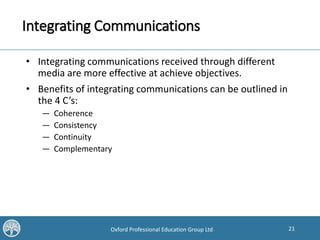 21Oxford Professional Education Group Ltd
Integrating Communications
• Integrating communications received through different
media are more effective at achieve objectives.
• Benefits of integrating communications can be outlined in
the 4 C’s:
— Coherence
— Consistency
— Continuity
— Complementary
 