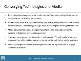 4Oxford Professional Education Group Ltd
Converging Technologies and Media
• Technological convergence is the tendency for different technological systems to
evolve toward performing similar tasks.
• Traditionally, there was a split between paper-based, computer-based and mobile
communications – technology changes have presenting the blurring of these lines.
• Media convergence blends multiple media forms into one platform for the
purpose of delivering a dynamic experience.
• It merges mass communication outlets, such as print, TV, radio and the internet
along with portable and interactive technologies through digital media platforms.
• Media convergence enables further opportunities for organisations to engage
with their audiences.
 