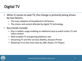 6Oxford Professional Education Group Ltd
Digital TV
• When it comes to web TV, the change is primarily being driven
by two factors.
— The mass adoption of broadband in UK homes.
— The choice and control afforded by digital TV technology.
• Key trends include:
— Rise in tablets usage enabling an additional way to watch online TV and
video content
— Web-enabled TV and gaming platforms sets
— Streaming TV and film services (Netflix, Amazon Prime)
— Watching TV on the move (Sky Go, BBC iPlayer, ITV Player)
 