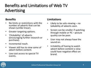 9Oxford Professional Education Group Ltd
Benefits and Limitations of Web TV
Advertising
Benefits
• No limits or restrictions with the
number of adverts that can be
shown (unlike linear).
• Greater targeting options.
• ‘Clickability’ of adverts
(encouraging further research or
purchase).
• Incremental reach.
• Viewer still has to view some of
advert before content.
• Low cost access to special TV
events.
Limitations
• Likely to be solo viewing – no
talkability of adverts seen.
• Screen can be smaller if watching
through mobile or PC – picture
quality can be poor.
• User may not always have the
sound on.
• Irritability of having to watch
advert before content is view
could have negative effect on
brand.
 