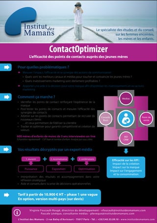 Le spécialiste des études et du conseil,
                                                                                                  sur les femmes enceintes,
                                                                                                    les mères et les enfants.


                                  ContactOptimizer
             L'efficacité des points de contacts auprès des jeunes mères

Pour quelles problématiques ?
      Mesurer l’impact, l’efficacité et la synergie des actions de communication
      • Quels sont les meilleurs canaux et médias pour toucher et convaincre les jeunes mères ?
      • Quels investissements marketing sont réellement profitables ?
      Apporter une aide à la décision pour votre marque afin d’optimiser les investissements et les actions
      marketing

Comment ça marche ?                                                                                        Médias
• Identifier les points de contact renforçant l’expérience de la
  marque
• Post-tester les points de contacts et mesurer l’efficacité des
  synergies de contacts
• Arbitrer sur les points de contacts permettant de recruter de                        Conseils                                Point de
  nouveaux clients                                                                      Buzz                                    vente
• …et ceux permettant de fidéliser la clientèle
• Tracker et optimiser pour garantir compétitivité et création de
  valeurs

600 mères d'enfants de moins de 3 ans interviewées on-line                                                   MD
Echantillon représentatif - CSP foyer et nombre d'enfant- Analyse par sous cibles                            CRM



Vos résultats décryptés par un expert média

         1. souvenir                2. reconnaissance             3. combinaisons
                                                                                                    Efficacité sur les KPI :
                                                                                                    Impact de la création
                                                                                                    Impact sur la marque
        Puissance                    Exposition                  Optimisation
                                                                                                  Impact sur l’engagement
                                                                                                     et la consommation
• Interprétation des résultats et accompagnement dans votre
  réflexion stratégique
• Aide et conseils dans la prise de décisions opérationnelles


Tarif à partir de 10.900 € HT – phase 1 une vague
En option, version multi-pays (sur devis)


             Virginie Foucault-Rougé, directrice du développement - v foucault@institutdesmamans.com
                      Pascale Lévêque, consultante médias - pleveque@institutdesmamans.com

 L’Institut des Mamans - 2 rue Balny d’Avricourt - 75017 Paris - Tél. : +33(1)40.53.09.10 - w w w.institutdesmamans.com
 