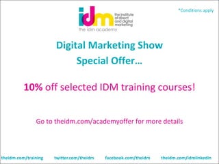 *Conditions apply

Digital Marketing Show
Special Offer…
10% off selected IDM training courses!
Go to theidm.com/academyoffer for more details

theidm.com/training

twitter.com/theidm

facebook.com/theidm

theidm.com/idmlinkedin

 