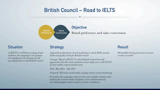 British Council – Road to IELTS
Objective
!Brand preference and sales conversion
Situation
!As IELTS is well known among target
audience, the campaign’s sole purpose
is to emphasizes the message of why
one should take it with British Council!
Strategy
Approach: performance-based marketing in which IDM commits
leads and quality leads for British Council!
!
Concept:“Road to IELTS” in which British Council not only
approaches but also assists students to have high scores with IETLS !
by their online content and free tests!
!
Time: May 2014 – July 2014!
!
Channels: Microsite, social media, seeding content, search marketing !
!
Execution: the campaign embraces the needs of high-schoolers and
students for overseas study and future career advancement by
providing helpful content virtual real-time consultancy!
Result
899 qualiﬁed leads generated, accurate
revenue recorded!
 