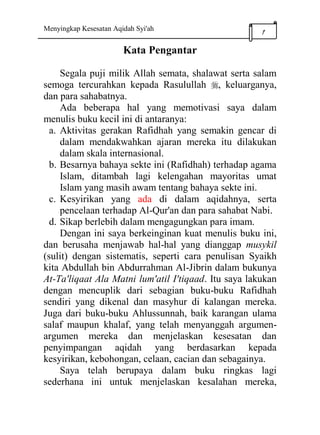 Menyingkap Kesesatan Aqidah Syi'ah
1
Kata Pengantar
Segala puji milik Allah semata, shalawat serta salam
semoga tercurahkan kepada Rasulullah , keluarganya,
dan para sahabatnya.
Ada beberapa hal yang memotivasi saya dalam
menulis buku kecil ini di antaranya:
a. Aktivitas gerakan Rafidhah yang semakin gencar di
dalam mendakwahkan ajaran mereka itu dilakukan
dalam skala internasional.
b. Besarnya bahaya sekte ini (Rafidhah) terhadap agama
Islam, ditambah lagi kelengahan mayoritas umat
Islam yang masih awam tentang bahaya sekte ini.
c. Kesyirikan yang ada di dalam aqidahnya, serta
pencelaan terhadap Al-Qur'an dan para sahabat Nabi.
d. Sikap berlebih dalam mengagungkan para imam.
Dengan ini saya berkeinginan kuat menulis buku ini,
dan berusaha menjawab hal-hal yang dianggap musykil
(sulit) dengan sistematis, seperti cara penulisan Syaikh
kita Abdullah bin Abdurrahman Al-Jibrin dalam bukunya
At-Ta'liqaat Ala Matni lum'atil I'tiqaad. Itu saya lakukan
dengan mencuplik dari sebagian buku-buku Rafidhah
sendiri yang dikenal dan masyhur di kalangan mereka.
Juga dari buku-buku Ahlussunnah, baik karangan ulama
salaf maupun khalaf, yang telah menyanggah argumen-
argumen mereka dan menjelaskan kesesatan dan
penyimpangan aqidah yang berdasarkan kepada
kesyirikan, kebohongan, celaan, cacian dan sebagainya.
Saya telah berupaya dalam buku ringkas lagi
sederhana ini untuk menjelaskan kesalahan mereka,
 