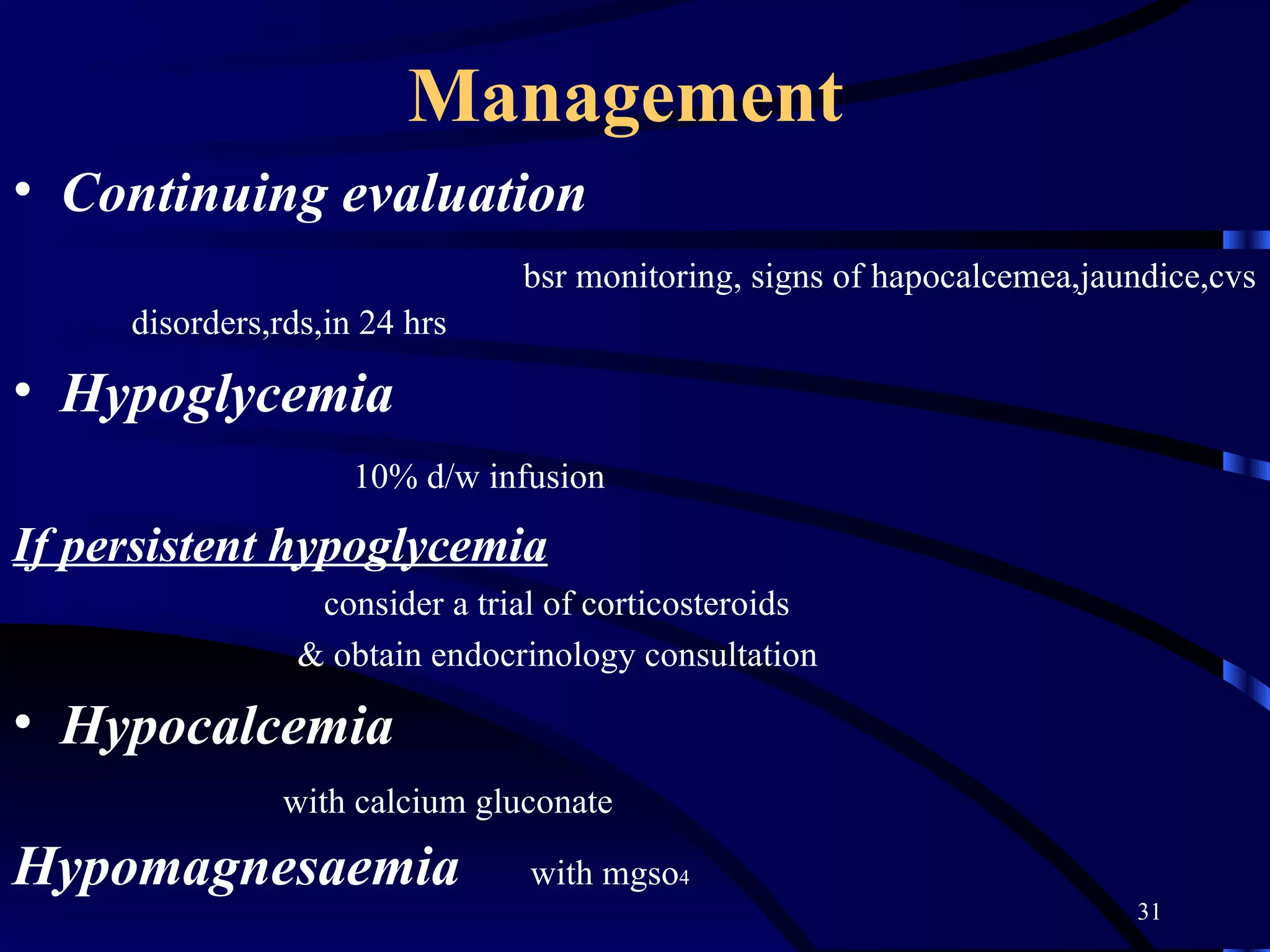 Management   Continuing evaluation bsr monitoring, signs of hapocalcemea,jaundice,cvs  disorders,rds,in 24 hrs Hypoglycemia  10% d/w infusion If persistent hypoglycemia consider a trial of corticosteroids & obtain endocrinology consultation Hypocalcemia with calcium gluconate Hypomagnesaemia   with mgso 4 