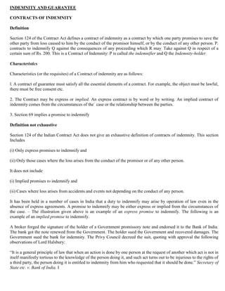 INDEMNITY AND GUARANTEE

CONTRACTS OF INDEMNITY

Definition

Section 124 of the Contract Act defines a contract of indemnity as a contract by which one party promises to save the
other party from loss caused to him by the conduct of the promisor himself, or by the conduct of any other person. P.
contracts to indemnify Q against the consequences of any proceeding which R may. Take against Q in respect of a
certain sum of Rs. 200. This is a Contract of Indemnity: P is called the indemnifier and Q the Indemnity-holder.

Characteristics

Characteristics (or the requisites) of a Contract of indemnity are as follows:

l. A contract of guarantee must satisfy all the essential elements of a contract. For example, the object must be lawful,
there must be free consent etc.

2. The Contract may be express or implied. An express contract is by word or by writing. An implied contract of
indemnity comes from the circumstances of the` case or the relationship between the parties.

3. Section 69 implies a promise to indemnify

Definition not exhaustive

Section 124 of the Indian Contract Act does not give an exhaustive definition of contracts of indemnity. This section
Includes

(i) Only express promises to indemnify and

(ii) Only those cases where the loss arises from the conduct of the promisor or of any other person.

It does not include

(i) Implied promises to indemnify and

(ii) Cases where loss arises from accidents and events not depending on the conduct of any person.

It has been held in a number of cases in India that a duty to indemnify may arise by operation of law even in the
absence of express agreements. A promise to indemnify may be either express or implied from the circumstances of
the case. – The illustration given above is an example of an express promise to indemnify. The following is an
example of an implied promise to indemnify.

A broker forged the signature of the holder of a Government promissory note and endorsed it to the Bank of India.
The bank got the note renewed from the Government. The holder sued the Government and recovered damages. The
Government sued the bank for indemnity. The Privy Council decreed the suit, quoting with approval the following
observations of Lord Halsbury:

“It is a general principle of law that when an action is done by one person at the request of another which act is not in
itself manifestly tortious to the knowledge of the person doing it, and such act turns out to be injurious to the rights of
a third party, the person doing it is entitled to indemnity from him who requested that it should be done.” Secretary of
State etc. v. Bank of India. I
 