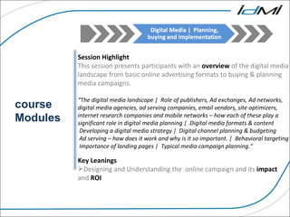 course Modules Session Highlight This session presents participants with an  overview  of the digital media landscape from basic online advertising formats to buying & planning media campaigns. “ The digital media landscape |  Role of publishers, Ad exchanges, Ad networks, digital media agencies, ad serving companies, email vendors, site optimizers, internet research companies and mobile networks – how each of these play a significant role in digital media planning |  Digital media formats & content Developing a digital media strategy |  Digital channel planning & budgeting Ad serving – how does it work and why is it so important. |  Behavioral targeting Importance of landing pages |  Typical media campaign planning.“ Key Leanings  Designing and Understanding the  online campaign and its  impact  and  ROI 