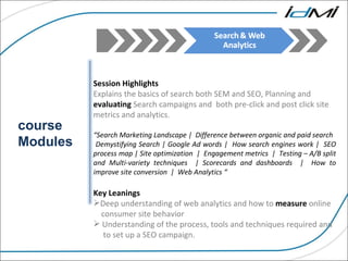 course Modules Session Highlights Explains the basics of search both SEM and SEO, Planning and  evaluating  Search campaigns and  both pre-click and post click site metrics and analytics. “ Search Marketing Landscape |  Difference between organic and paid search Demystifying Search | Google Ad words |  How search engines work |  SEO process map | Site optimization  |  Engagement metrics  |  Testing – A/B split and Multi-variety techniques  | Scorecards and dashboards  |  How to improve site conversion  |  Web Analytics “ Key Leanings  Deep understanding of web analytics and how to  measure  online    consumer site behavior Understanding of the process, tools and techniques required and    to set up a SEO campaign. 