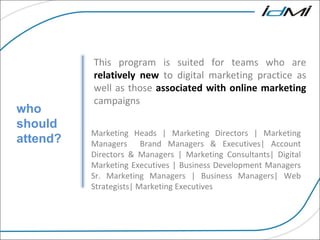 For More information on our courses and services who should attend? This program is suited for teams who are  relatively new  to digital marketing practice as well as those  associated with online marketing  campaigns Marketing Heads | Marketing Directors | Marketing Managers  Brand Managers & Executives| Account Directors & Managers | Marketing Consultants| Digital Marketing Executives | Business Development Managers Sr. Marketing Managers | Business Managers| Web Strategists| Marketing Executives 