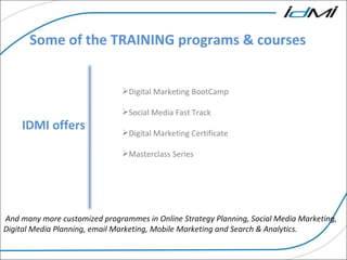 Some of the TRAINING programs & courses IDMI offers Digital Marketing BootCamp Social Media Fast Track  Digital Marketing Certificate Masterclass Series And many more customized programmes in Online Strategy Planning, Social Media Marketing, Digital Media Planning, email Marketing, Mobile Marketing and Search & Analytics. 