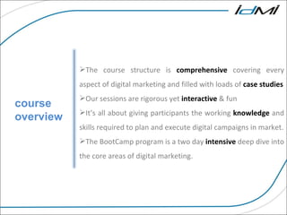 For More information on our courses and services course overview The course structure is  comprehensive  covering every aspect of digital marketing and filled with loads of  case studies Our sessions are rigorous yet  interactive  & fun It’s all about giving participants the working  knowledge  and skills required to plan and execute digital campaigns in market. The BootCamp program is a two day  intensive  deep dive into the core areas of digital marketing. 