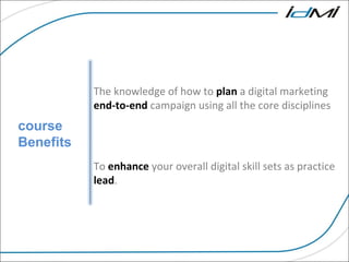 course Benefits The knowledge of how to  plan  a digital marketing  end-to-end  campaign using all the core disciplines  To  enhance  your overall digital skill sets as practice  lead . 
