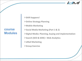 course Modules Shift happens! Online Strategy Planning  Mobile Marketing  Social Media Marketing (Part 1 & 2)   Digital Media: Planning, buying and implementation Search (SEO & SEM) + Web Analytics   eMail Marketing   Group Exercise  