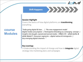course Modules Session Highlight Covers the basics of how digital platforms are  transforming   everything  “ India going digital & how …  |  The new engagement model  Digital media consumption  | Participative Branding as a emerging  concept  | Insights into bought, owned and earned media  |  Web 2.0 – what works & what doesn’t  Consumer segments – digital natives & immigrants  |  Key emerging digital channels  “ Key Leanings  Understanding the impact of change and how to  integrate  digital strategy into marketing plans and campaigns 
