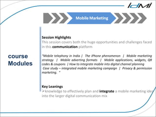 course Modules Session Highlights This session covers both the huge opportunities and challenges faced in this  communication  platform “ Mobile telephony in India |  The iPhone phenomenon  |  Mobile marketing strategy  |  Mobile adverting formats  |  Mobile applications, widgets, QR codes & coupons  | How to integrate mobile into digital channel planning  Case study – integrated mobile marketing campaign  |  Privacy & permission marketing.  “ Key Leanings  knowledge to effectively plan and  integrate  a mobile marketing idea into the larger digital communication mix 