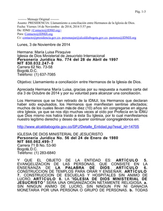 Pág. 1-3 
-------- Mensaje Original -------- 
Asunto: PRESIDENCIA: Llamamiento a conciliación entre Hermanos de la Iglesia de Dios. 
Fecha: Viernes 14 de Noviembre de 2014, 2014 5:57 pm 
De: IDMJ <Contacto@IDMJ.org> 
Para: Contacto@IDMJI.org 
Cc: contacto@presidencia.gov.co, personasjur@alcaldiabogota.gov.co, pastores@IDMJI.org 
Lunes, 3 de Noviembre de 2014 
Hermana: María Luisa Piraquive 
Iglesia de Dios Ministerial de Jesucristo Internacional 
Personería Jurídica No. 774 del 28 de Abril de 1997 
NIT 830.032.247- 0 
Carrera 62 No. 73-58 
Bogotá, D.C. 
Teléfono: (1) 637-7085 
Objetivo: Llamamiento a conciliación entre Hermanos de la Iglesia de Dios. 
Apreciada Hermana María Luisa, gracias por su respuesta a nuestra carta del 
día 3 de Octubre de 2014 y por su voluntad para alcanzar una conciliación. 
Los Hermanos que se han retirado de la IDMJI, los Hermanos que declaran 
haber sido expulsados, los Hermanos que manifiestan sentirse afectados; 
muchos de los cuales llevan más de diez (10) años sin congregarse en alguna 
otra Iglesia, ya que se nos dijo muchas veces al oído por Profecía en la IDMJ 
que Dios mismo nos había traído a ésta Su Iglesia, por lo cual manifestamos 
nuestro legítimo derecho y deseo de querer continuar congregándonos en: 
http://www.alcaldiabogota.gov.co/SPJ/Detalle_Entidad.jsp?esal_id=14705 
IGLESIA DE DIOS MINISTERIAL DE JESUCRISTO 
Personería Jurídica No. 56 del 24 de Enero de 1980 
NIT 860.062.499- 7 
Carrera 71 B No. 53-90 
Bogotá, D.C. 
Teléfono: (1) 283-6840 
Y QUE EL OBJETO DE LA ENTIDAD ES: ART ÍCULO 5. 
EVANGELIZACION DE LAS PERSONAS, QUE CONSISTE EN LA 
ENSEÑANZA DE LA PALABRA DE DIOS . ART ÍCULO 6. 
CONSTRUCCION DE TEMPLOS PARA ORAR Y ENSEÑAR. ART ÍCULO 
7. CONSTRUCCION DE ESCUELAS Y HOSPITALES SIN ANIMO DE 
LUCRO. ART ÍCULO 8. LA "IGLESIA DE DIOS MINISTERIAL DE 
JESUCRISTO " SERA UNA ORGANIZACION NETAMENTE RELIGIOSA. a. 
SIN NINGUN ANIMO DE LUCRO, SIN NINGUN FIN NI GANACIA 
MONETARIA POR UNA PERSONA O GRUPO DE PERSONAS. b. TODAS 
 