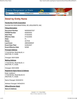 Document Number
FEI/EIN Number
Date Filed
Effective Date
State
Status
Last Event
Event Date Filed
Event Effective Date
Detail by Entity Name
Florida Non Profit Corporation
IGLESIA DE DIOS MINISTERIAL DE JESUCRISTO, INC.
Filing Information
N05000007537
650839302
07/25/2005
07/23/2005
FL
ACTIVE
AMENDMENT
03/06/2007
NONE
Principal Address
17150 ROYAL PALM BLVD, 4
WESTON, FL 33326
Changed: 05/01/2009
Mailing Address
17150 ROYAL PALM BLVD, 4
WESTON, FL 33326
Changed: 05/01/2009
Registered Agent Name & Address
RUIZ, SHIRLEY
17150 ROYAL PALM BLVD # 4
WESTON, FL 33326
Name Changed: 04/24/2010
Address Changed: 04/24/2010
Officer/Director Detail
Name & Address
Copyright © and Privacy Policies
State of Florida, Department of State
Home Contact Us E-Filing Services Document Searches Forms Help
Detail by Entity Name http://search.sunbiz.org/Inquiry/CorporationSearch/SearchResultDetail?...
1 of 4 5/1/2015 8:14 AM
 