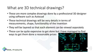 What are 3D technical drawings?
• These are more complex drawings done by a professional 3D designer
using software such as Autocad
• These technical drawings will be very details in terms of
measurements, shape, functionality of the invention
• They will be layered so that each element can be viewed separately
• These can be quite expensive to get done but I have managed to find
ways to get them done a reasonable prices
 