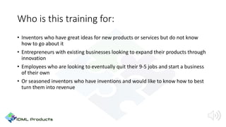 Who is this training for:
• Inventors who have great ideas for new products or services but do not know
how to go about it
• Entrepreneurs with existing businesses looking to expand their products through
innovation
• Employees who are looking to eventually quit their 9-5 jobs and start a business
of their own
• Or seasoned inventors who have inventions and would like to know how to best
turn them into revenue
 