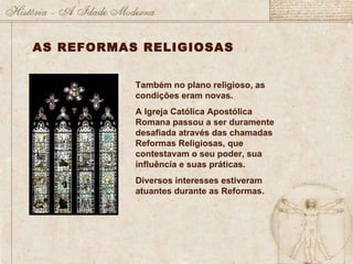 Também no plano religioso, as condições eram novas. A Igreja Católica Apostólica Romana passou a ser duramente desafiada através das chamadas Reformas Religiosas, que contestavam o seu poder, sua influência e suas práticas. Diversos interesses estiveram atuantes durante as Reformas. AS REFORMAS RELIGIOSAS 