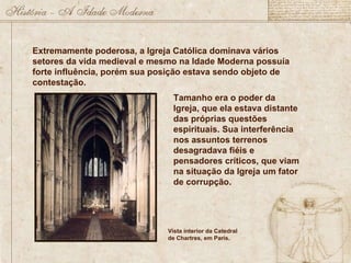 Extremamente poderosa, a Igreja Católica dominava vários setores da vida medieval e mesmo na Idade Moderna possuía forte influência, porém sua posição estava sendo objeto de contestação. Tamanho era o poder da Igreja, que ela estava distante das próprias questões espirituais. Sua interferência nos assuntos terrenos desagradava fiéis e pensadores críticos, que viam na situação da Igreja um fator de corrupção.  Vista interior da Catedral de Chartres, em Paris. 
