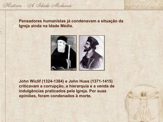 Pensadores humanistas já condenavam a situação da Igreja ainda na Idade Média. John Wiclif (1324-1384) e John Huss (1371-1415) criticavam a corrupção, a hierarquia e a venda de indulgências praticados pela Igreja. Por suas opiniões, foram condenados à morte.  