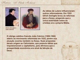 Ulrich Zwinglio e João Calvino As idéias de Lutero influenciaram outros reformadores. Em 1522 Ulrich Zwinglio levou as reformas para a Suíça, pregando que a única autoridade sobre os cristãos era a própria Bíblia.  O clérigo católico francês João Calvino (1509-1564) aderiu ao movimento reformista em 1533, porém sua atuação ocorreu também na Suíça. Suas propostas deram origem ao Calvinismo, que possuía idéias que impulsionavam o capitalismo, pois afirmava que a prosperidade econômica era sinal de bênção de Deus.  
