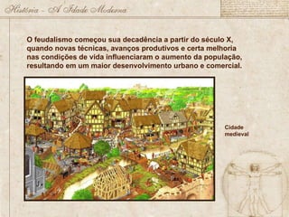 O feudalismo começou sua decadência a partir do século X, quando novas técnicas, avanços produtivos e certa melhoria nas condições de vida influenciaram o aumento da população, resultando em um maior desenvolvimento urbano e comercial.  Cidade medieval 