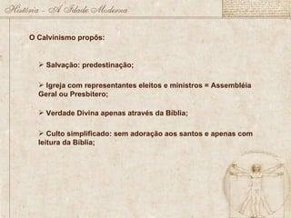 O Calvinismo propôs: Salvação: predestinação; Igreja com representantes eleitos e ministros = Assembléia Geral ou Presbítero; Verdade Divina apenas através da Bíblia; Culto simplificado: sem adoração aos santos e apenas com leitura da Bíblia; 