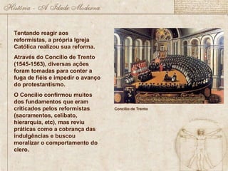 Tentando reagir aos reformistas, a própria Igreja Católica realizou sua reforma. Através do Concílio de Trento (1545-1563), diversas ações foram tomadas para conter a fuga de fiéis e impedir o avanço do protestantismo. O Concílio confirmou muitos dos fundamentos que eram criticados pelos reformistas (sacramentos, celibato, hierarquia, etc), mas reviu práticas como a cobrança das indulgências e buscou moralizar o comportamento do clero. Concílio de Trento 