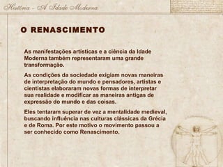 As manifestações artísticas e a ciência da Idade Moderna também representaram uma grande transformação. As condições da sociedade exigiam novas maneiras de interpretação do mundo e pensadores, artistas e cientistas elaboraram novas formas de interpretar sua realidade e modificar as maneiras antigas de expressão do mundo e das coisas. Eles tentaram superar de vez a mentalidade medieval, buscando influência nas culturas clássicas da Grécia e de Roma. Por este motivo o movimento passou a ser conhecido como Renascimento.  O RENASCIMENTO 