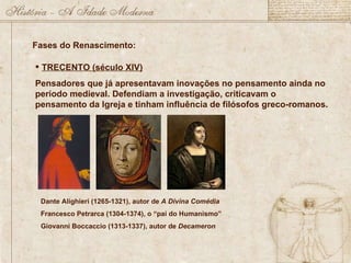 Fases do Renascimento: TRECENTO (século XIV) Pensadores que já apresentavam inovações no pensamento ainda no período medieval. Defendiam a investigação, criticavam o pensamento da Igreja e tinham influência de filósofos greco-romanos.  Dante Alighieri (1265-1321), autor de  A Divina Comédia Francesco Petrarca (1304-1374), o “pai do Humanismo” Giovanni Boccaccio (1313-1337), autor de  Decameron 